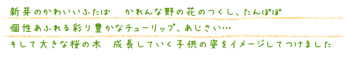 新芽のかわいいふたば かれんな野の花のつくし、たんぽぽ
個性あふれる彩り豊かなチューリップ、あじさい…そして大きな桜の木 成長していく子供の姿をイメージしてつけました